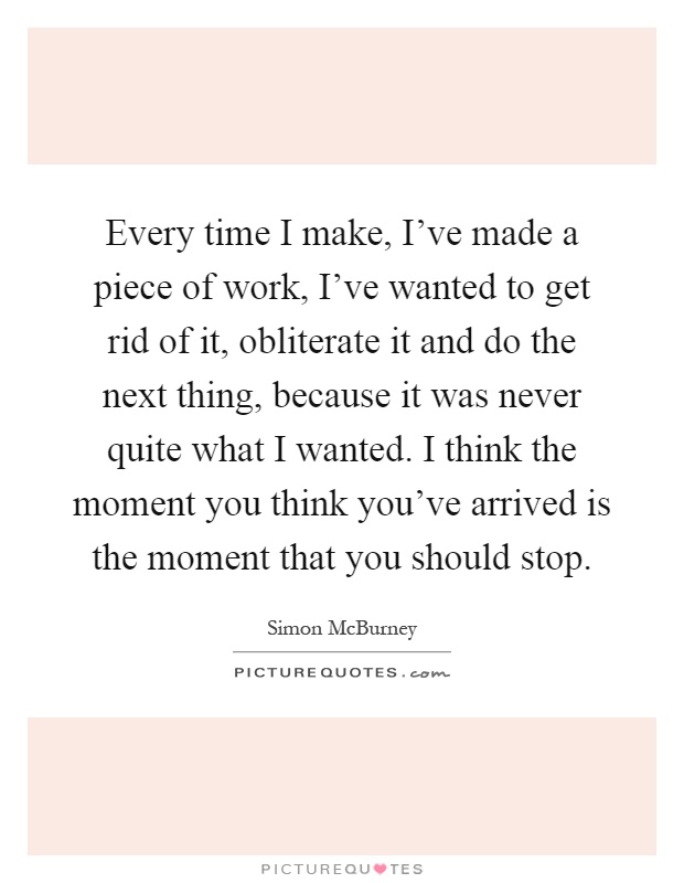 Every time I make, I've made a piece of work, I've wanted to get rid of it, obliterate it and do the next thing, because it was never quite what I wanted. I think the moment you think you've arrived is the moment that you should stop Picture Quote #1