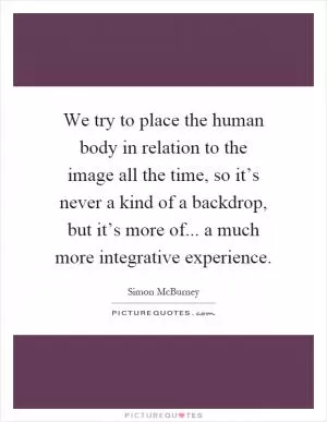 We try to place the human body in relation to the image all the time, so it’s never a kind of a backdrop, but it’s more of... a much more integrative experience Picture Quote #1