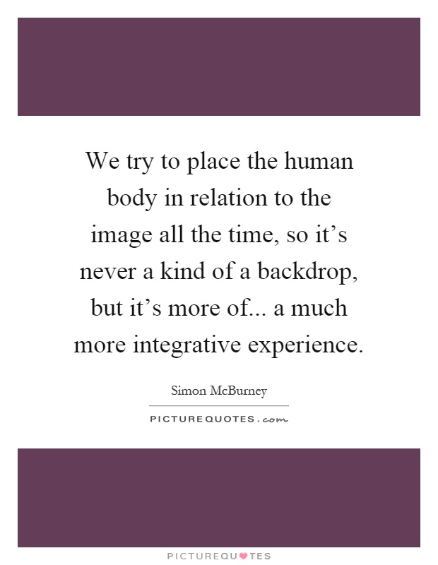 We try to place the human body in relation to the image all the time, so it's never a kind of a backdrop, but it's more of... a much more integrative experience Picture Quote #1