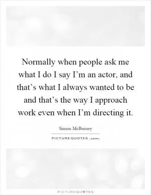 Normally when people ask me what I do I say I’m an actor, and that’s what I always wanted to be and that’s the way I approach work even when I’m directing it Picture Quote #1