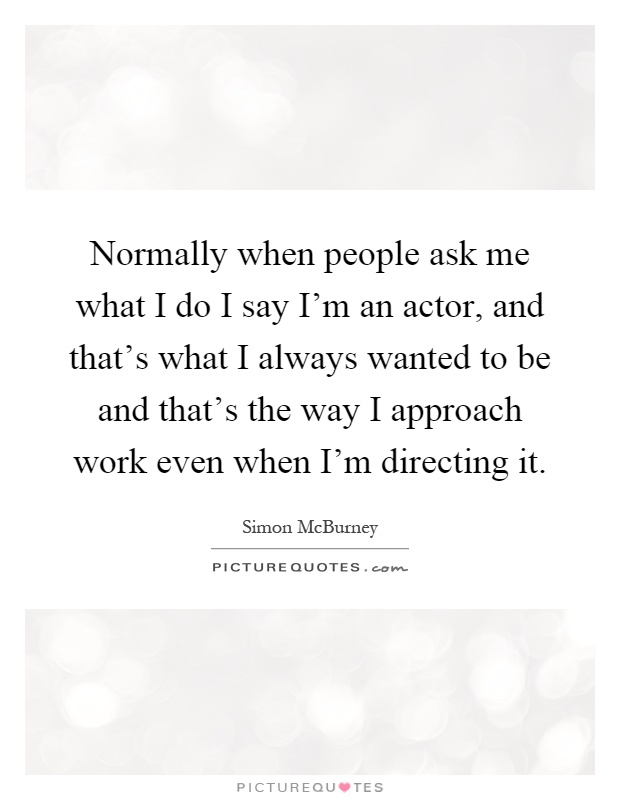 Normally when people ask me what I do I say I'm an actor, and that's what I always wanted to be and that's the way I approach work even when I'm directing it Picture Quote #1