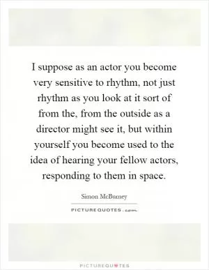 I suppose as an actor you become very sensitive to rhythm, not just rhythm as you look at it sort of from the, from the outside as a director might see it, but within yourself you become used to the idea of hearing your fellow actors, responding to them in space Picture Quote #1