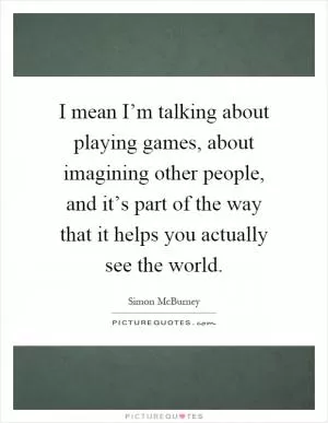 I mean I’m talking about playing games, about imagining other people, and it’s part of the way that it helps you actually see the world Picture Quote #1