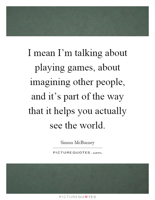 I mean I'm talking about playing games, about imagining other people, and it's part of the way that it helps you actually see the world Picture Quote #1