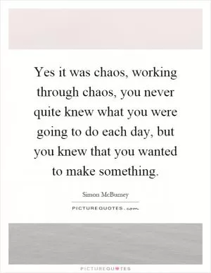 Yes it was chaos, working through chaos, you never quite knew what you were going to do each day, but you knew that you wanted to make something Picture Quote #1