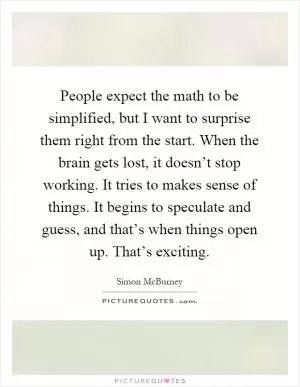 People expect the math to be simplified, but I want to surprise them right from the start. When the brain gets lost, it doesn’t stop working. It tries to makes sense of things. It begins to speculate and guess, and that’s when things open up. That’s exciting Picture Quote #1