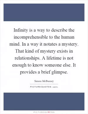 Infinity is a way to describe the incomprehensible to the human mind. In a way it notates a mystery. That kind of mystery exists in relationships. A lifetime is not enough to know someone else. It provides a brief glimpse Picture Quote #1