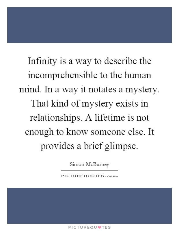 Infinity is a way to describe the incomprehensible to the human mind. In a way it notates a mystery. That kind of mystery exists in relationships. A lifetime is not enough to know someone else. It provides a brief glimpse Picture Quote #1