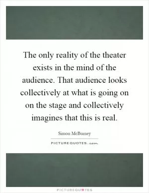 The only reality of the theater exists in the mind of the audience. That audience looks collectively at what is going on on the stage and collectively imagines that this is real Picture Quote #1