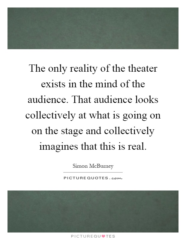 The only reality of the theater exists in the mind of the audience. That audience looks collectively at what is going on on the stage and collectively imagines that this is real Picture Quote #1