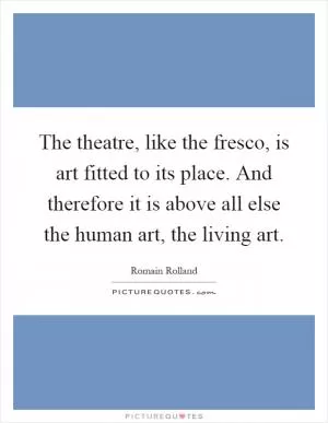 The theatre, like the fresco, is art fitted to its place. And therefore it is above all else the human art, the living art Picture Quote #1