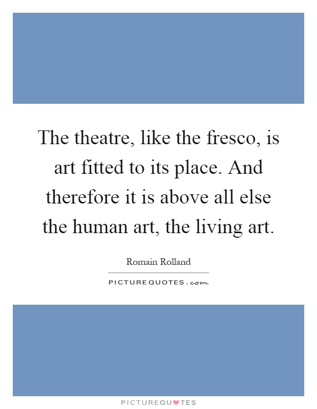 The theatre, like the fresco, is art fitted to its place. And therefore it is above all else the human art, the living art Picture Quote #1