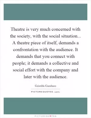 Theatre is very much concerned with the society, with the social situation... A theatre piece of itself, demands a confrontation with the audience. It demands that you connect with people; it demands a collective and social effort with the company and later with the audience Picture Quote #1