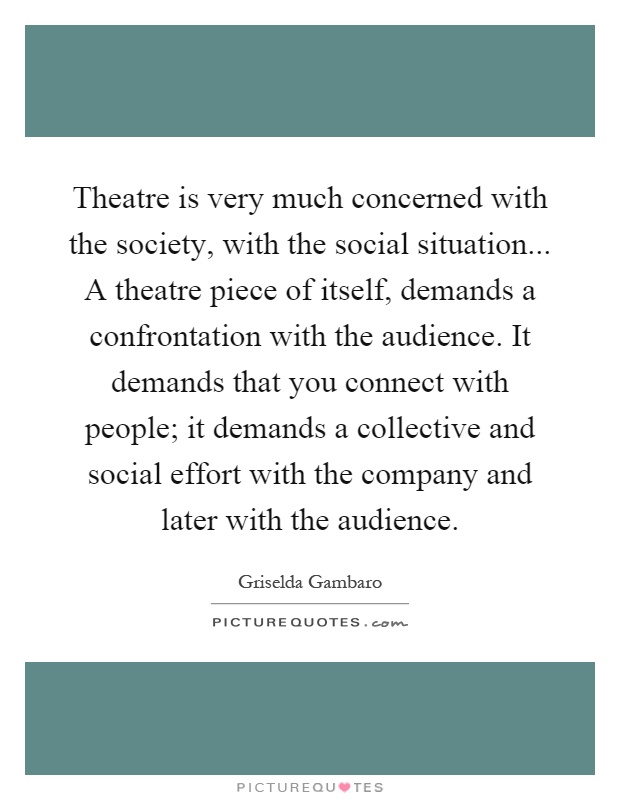 Theatre is very much concerned with the society, with the social situation... A theatre piece of itself, demands a confrontation with the audience. It demands that you connect with people; it demands a collective and social effort with the company and later with the audience Picture Quote #1