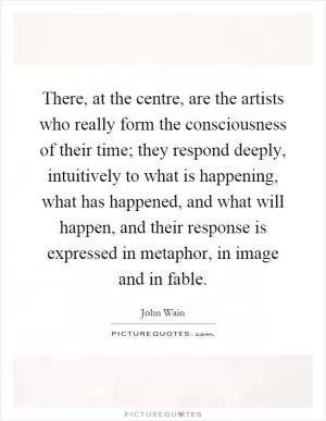 There, at the centre, are the artists who really form the consciousness of their time; they respond deeply, intuitively to what is happening, what has happened, and what will happen, and their response is expressed in metaphor, in image and in fable Picture Quote #1