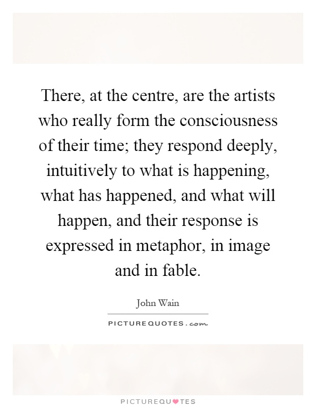 There, at the centre, are the artists who really form the consciousness of their time; they respond deeply, intuitively to what is happening, what has happened, and what will happen, and their response is expressed in metaphor, in image and in fable Picture Quote #1