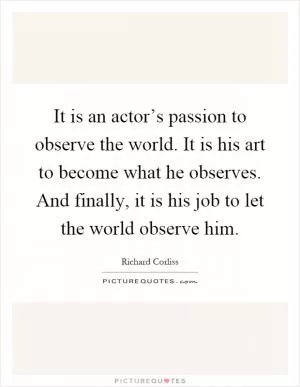 It is an actor’s passion to observe the world. It is his art to become what he observes. And finally, it is his job to let the world observe him Picture Quote #1