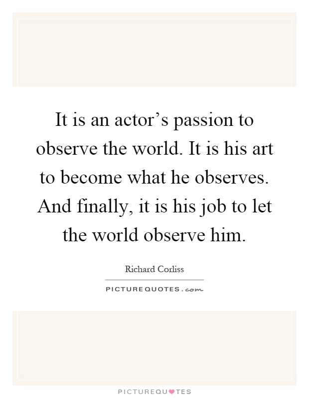 It is an actor's passion to observe the world. It is his art to become what he observes. And finally, it is his job to let the world observe him Picture Quote #1
