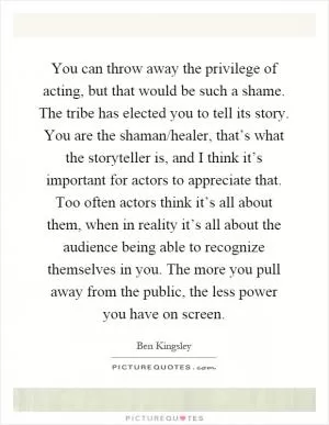 You can throw away the privilege of acting, but that would be such a shame. The tribe has elected you to tell its story. You are the shaman/healer, that’s what the storyteller is, and I think it’s important for actors to appreciate that. Too often actors think it’s all about them, when in reality it’s all about the audience being able to recognize themselves in you. The more you pull away from the public, the less power you have on screen Picture Quote #1