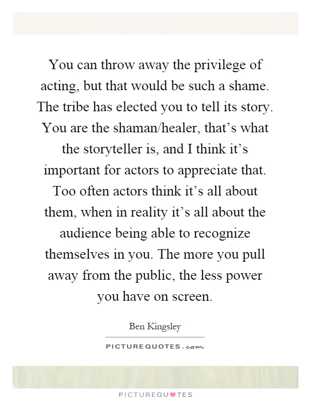You can throw away the privilege of acting, but that would be such a shame. The tribe has elected you to tell its story. You are the shaman/healer, that's what the storyteller is, and I think it's important for actors to appreciate that. Too often actors think it's all about them, when in reality it's all about the audience being able to recognize themselves in you. The more you pull away from the public, the less power you have on screen Picture Quote #1