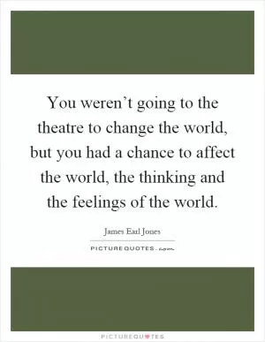 You weren’t going to the theatre to change the world, but you had a chance to affect the world, the thinking and the feelings of the world Picture Quote #1