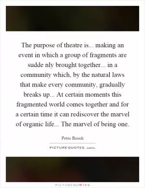 The purpose of theatre is... making an event in which a group of fragments are sudde nly brought together... in a community which, by the natural laws that make every community, gradually breaks up... At certain moments this fragmented world comes together and for a certain time it can rediscover the marvel of organic life... The marvel of being one Picture Quote #1