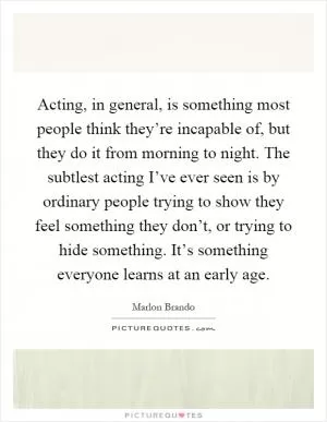 Acting, in general, is something most people think they’re incapable of, but they do it from morning to night. The subtlest acting I’ve ever seen is by ordinary people trying to show they feel something they don’t, or trying to hide something. It’s something everyone learns at an early age Picture Quote #1
