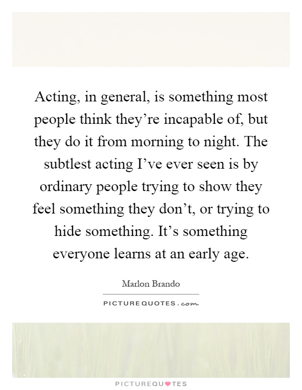 Acting, in general, is something most people think they're incapable of, but they do it from morning to night. The subtlest acting I've ever seen is by ordinary people trying to show they feel something they don't, or trying to hide something. It's something everyone learns at an early age Picture Quote #1