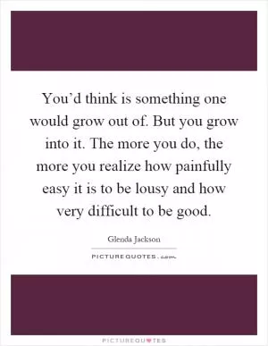You’d think is something one would grow out of. But you grow into it. The more you do, the more you realize how painfully easy it is to be lousy and how very difficult to be good Picture Quote #1