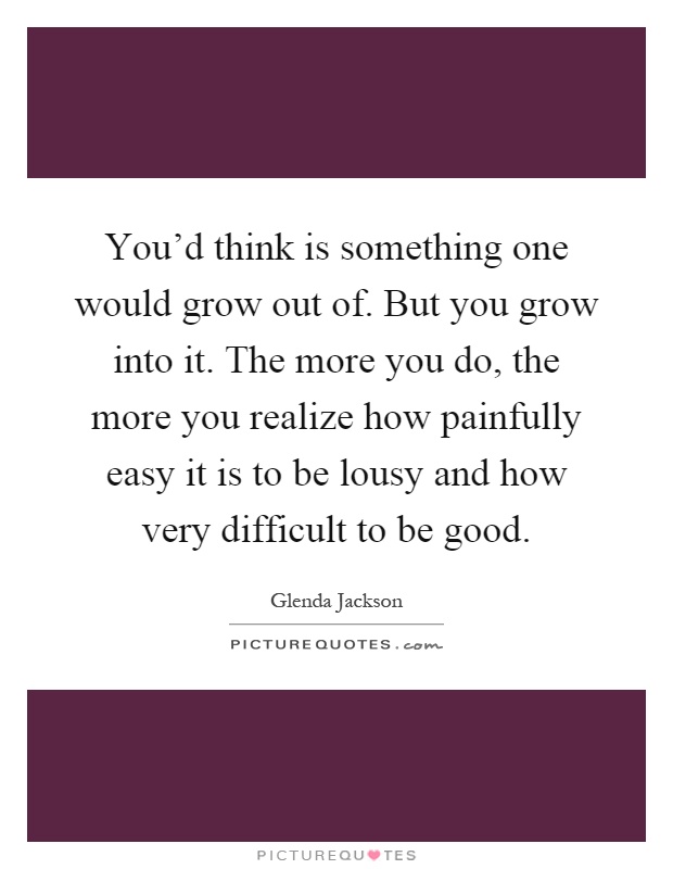You'd think is something one would grow out of. But you grow into it. The more you do, the more you realize how painfully easy it is to be lousy and how very difficult to be good Picture Quote #1