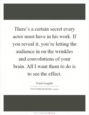 There’s a certain secret every actor must have in his work. If you reveal it, you’re letting the audience in on the wrinkles and convolutions of your brain. All I want them to do is to see the effect Picture Quote #1
