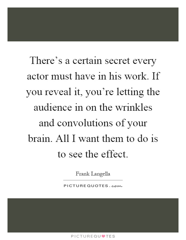 There's a certain secret every actor must have in his work. If you reveal it, you're letting the audience in on the wrinkles and convolutions of your brain. All I want them to do is to see the effect Picture Quote #1