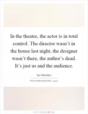 In the theatre, the actor is in total control. The director wasn’t in the house last night, the designer wasn’t there, the author’s dead. It’s just us and the audience Picture Quote #1