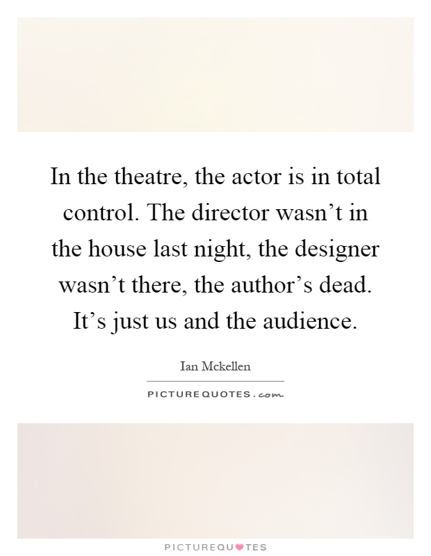 In the theatre, the actor is in total control. The director wasn't in the house last night, the designer wasn't there, the author's dead. It's just us and the audience Picture Quote #1