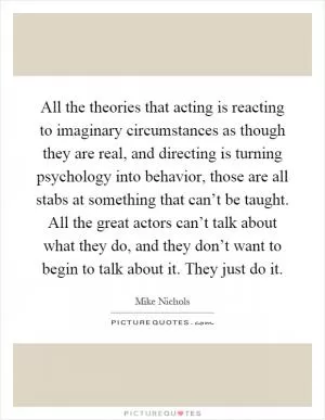 All the theories that acting is reacting to imaginary circumstances as though they are real, and directing is turning psychology into behavior, those are all stabs at something that can’t be taught. All the great actors can’t talk about what they do, and they don’t want to begin to talk about it. They just do it Picture Quote #1