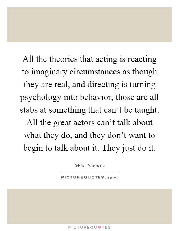 All the theories that acting is reacting to imaginary circumstances as though they are real, and directing is turning psychology into behavior, those are all stabs at something that can't be taught. All the great actors can't talk about what they do, and they don't want to begin to talk about it. They just do it Picture Quote #1