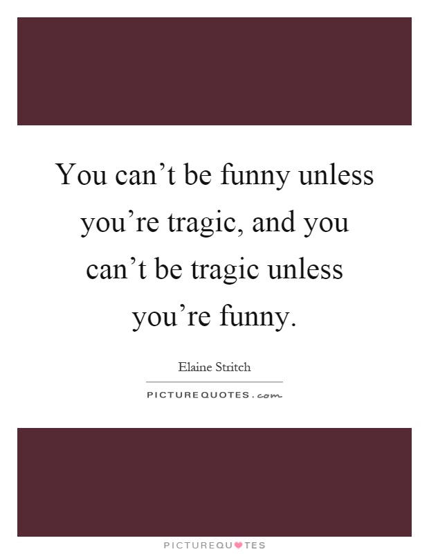 You can't be funny unless you're tragic, and you can't be tragic unless you're funny Picture Quote #1