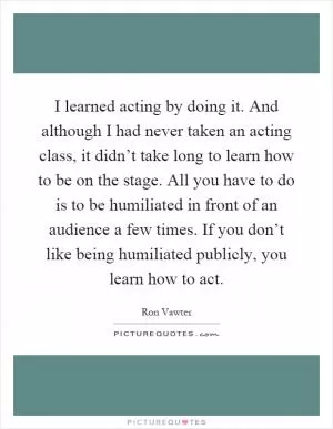 I learned acting by doing it. And although I had never taken an acting class, it didn’t take long to learn how to be on the stage. All you have to do is to be humiliated in front of an audience a few times. If you don’t like being humiliated publicly, you learn how to act Picture Quote #1
