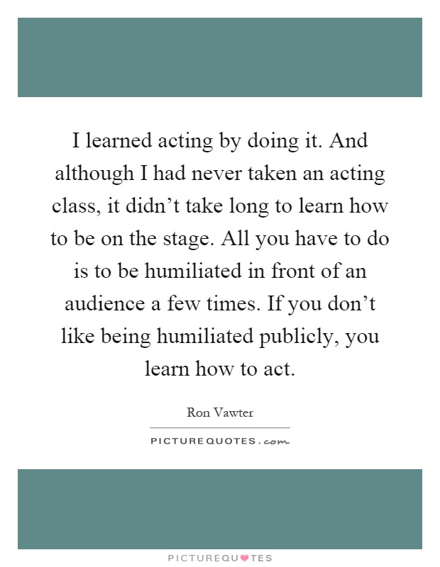 I learned acting by doing it. And although I had never taken an acting class, it didn't take long to learn how to be on the stage. All you have to do is to be humiliated in front of an audience a few times. If you don't like being humiliated publicly, you learn how to act Picture Quote #1