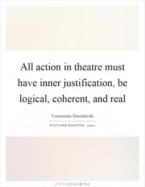 All action in theatre must have inner justification, be logical, coherent, and real Picture Quote #1
