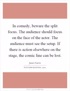 In comedy, beware the split focus. The audience should focus on the face of the actor. The audience must see the setup. If there is action elsewhere on the stage, the comic line can be lost Picture Quote #1