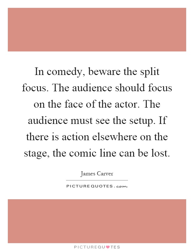 In comedy, beware the split focus. The audience should focus on the face of the actor. The audience must see the setup. If there is action elsewhere on the stage, the comic line can be lost Picture Quote #1
