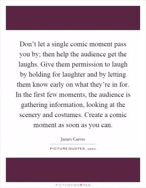 Don’t let a single comic moment pass you by; then help the audience get the laughs. Give them permission to laugh by holding for laughter and by letting them know early on what they’re in for. In the first few moments, the audience is gathering information, looking at the scenery and costumes. Create a comic moment as soon as you can Picture Quote #1