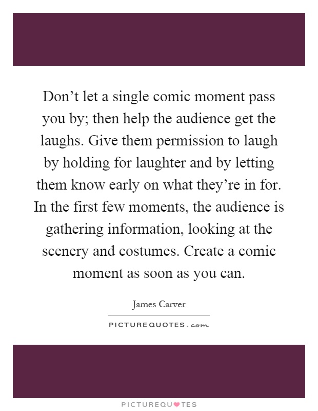 Don't let a single comic moment pass you by; then help the audience get the laughs. Give them permission to laugh by holding for laughter and by letting them know early on what they're in for. In the first few moments, the audience is gathering information, looking at the scenery and costumes. Create a comic moment as soon as you can Picture Quote #1