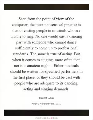 Seen from the point of view of the composer, the most nonsensical practice is that of casting people in musicals who are unable to sing. No one would cast a dancing part with someone who cannot dance sufficiently to come up to professional standards. The same is true of acting. But when it comes to singing, more often than not it is amateur night... Either musicals should be written for specified performers in the first place, or they should be cast with people who are adequate to its dancing, acting and singing demands Picture Quote #1