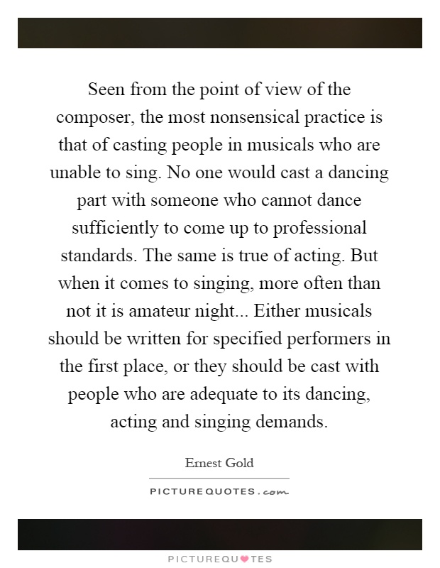 Seen from the point of view of the composer, the most nonsensical practice is that of casting people in musicals who are unable to sing. No one would cast a dancing part with someone who cannot dance sufficiently to come up to professional standards. The same is true of acting. But when it comes to singing, more often than not it is amateur night... Either musicals should be written for specified performers in the first place, or they should be cast with people who are adequate to its dancing, acting and singing demands Picture Quote #1