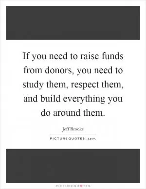 If you need to raise funds from donors, you need to study them, respect them, and build everything you do around them Picture Quote #1