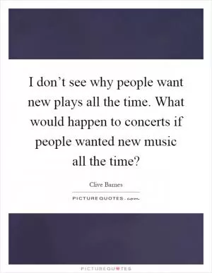 I don’t see why people want new plays all the time. What would happen to concerts if people wanted new music all the time? Picture Quote #1