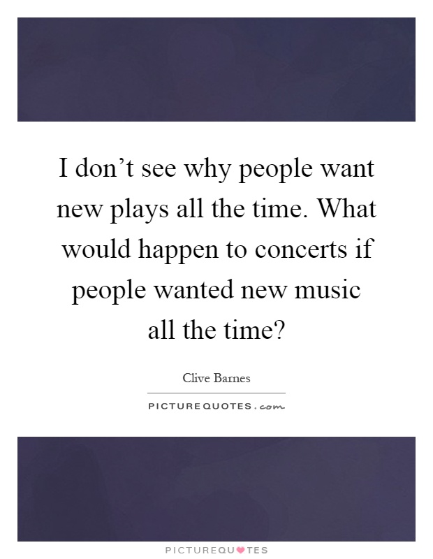 I don't see why people want new plays all the time. What would happen to concerts if people wanted new music all the time? Picture Quote #1