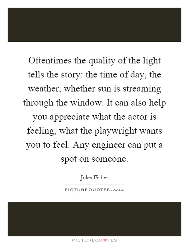 Oftentimes the quality of the light tells the story: the time of day, the weather, whether sun is streaming through the window. It can also help you appreciate what the actor is feeling, what the playwright wants you to feel. Any engineer can put a spot on someone Picture Quote #1